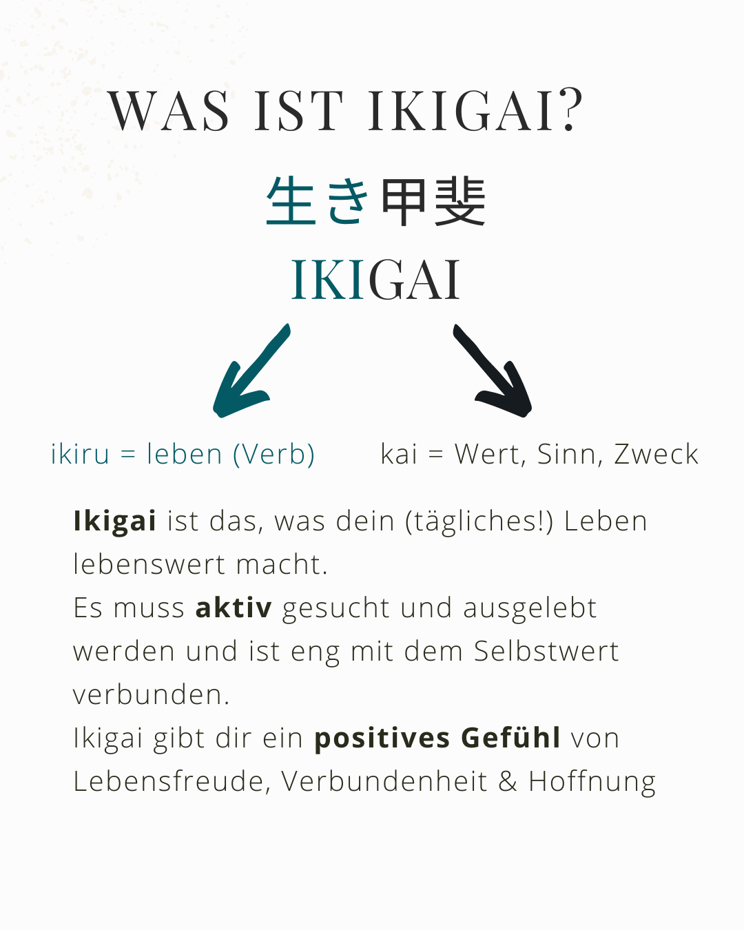 Das japanische Ikigai ist das, was dein tägliches Leben lebenswert macht. Es muss aktiv gesucht werden und ist eng mit dem Selbstwert verbunden. Ikigai gibt dir ein positives Gefühl von Lebensfreude, Hoffnung und Verbundenheit.